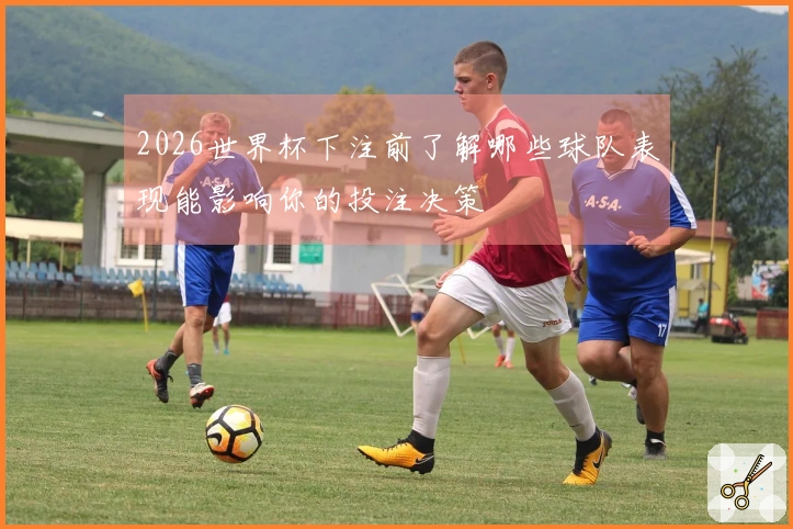2026世界杯下注前了解哪些球队表现能影响你的投注决策