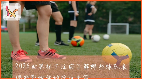 2026世界杯下注前了解哪些球队表现能影响你的投注决策